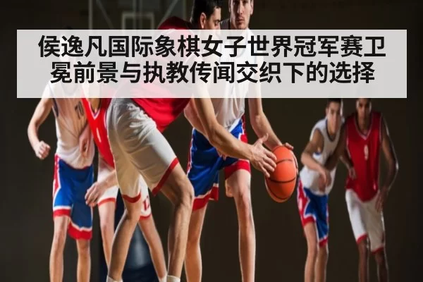 侯逸凡国际象棋女子世界冠军赛卫冕前景与执教传闻交织下的选择